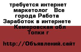 требуется интернет- маркетолог - Все города Работа » Заработок в интернете   . Кемеровская обл.,Топки г.